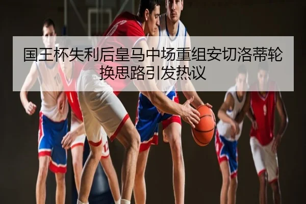 国王杯失利后皇马中场重组安切洛蒂轮换思路引发热议
