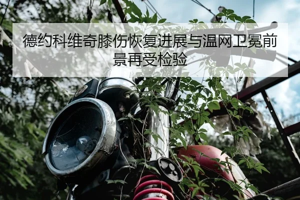 德约科维奇膝伤恢复进展与温网卫冕前景再受检验