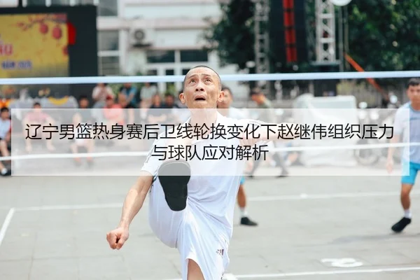 辽宁男篮热身赛后卫线轮换变化下赵继伟组织压力与球队应对解析
