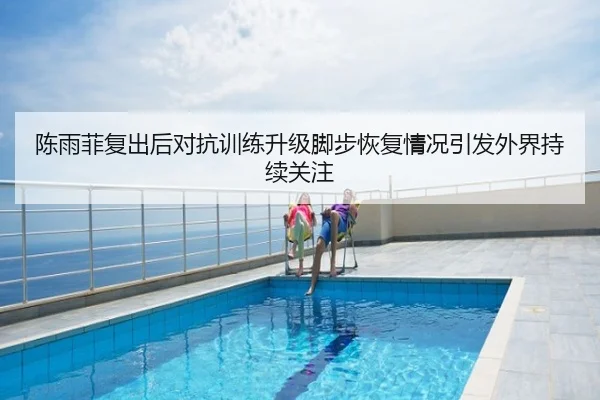 陈雨菲复出后对抗训练升级脚步恢复情况引发外界持续关注