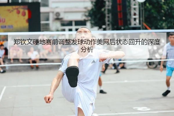 郑钦文硬地赛前调整发球动作美网后状态回升的深度分析